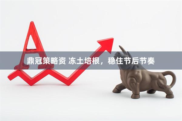 鼎冠策略资 冻土培根，稳住节后节奏