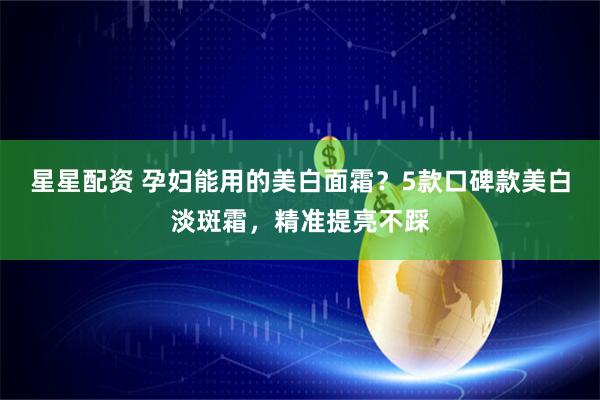 星星配资 孕妇能用的美白面霜？5款口碑款美白淡斑霜，精准提亮不踩