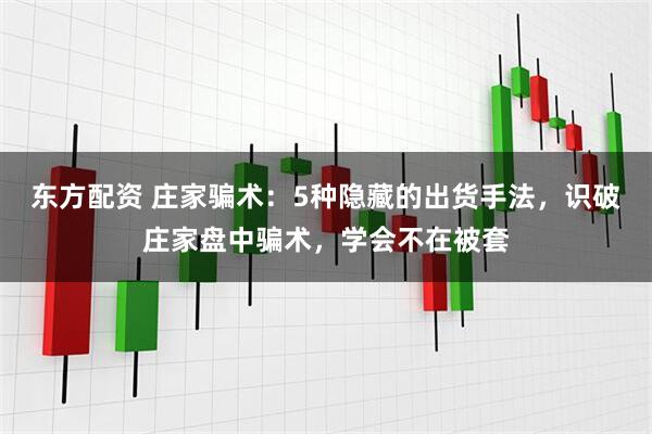 东方配资 庄家骗术：5种隐藏的出货手法，识破庄家盘中骗术，学会不在被套