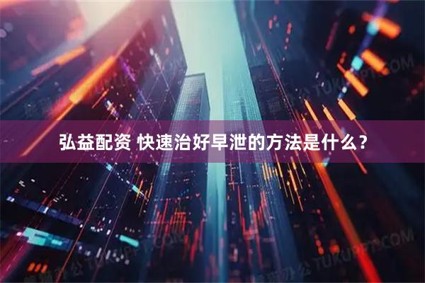 弘益配资 快速治好早泄的方法是什么？