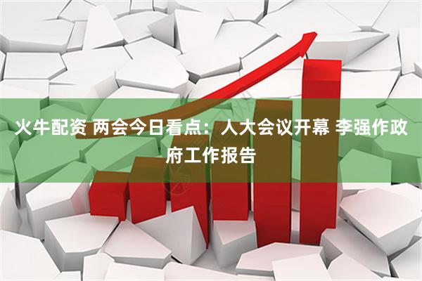 火牛配资 两会今日看点：人大会议开幕 李强作政府工作报告
