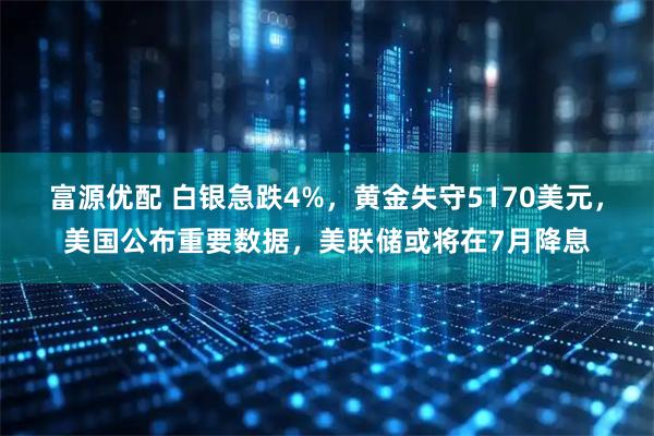 富源优配 白银急跌4%，黄金失守5170美元，美国公布重要数据，美联储或将在7月降息