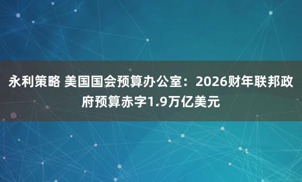 永利策略 美国国会预算办公室：2026财年联邦政府预算赤字1.9万亿美元