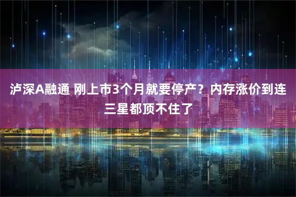 泸深A融通 刚上市3个月就要停产？内存涨价到连三星都顶不住了