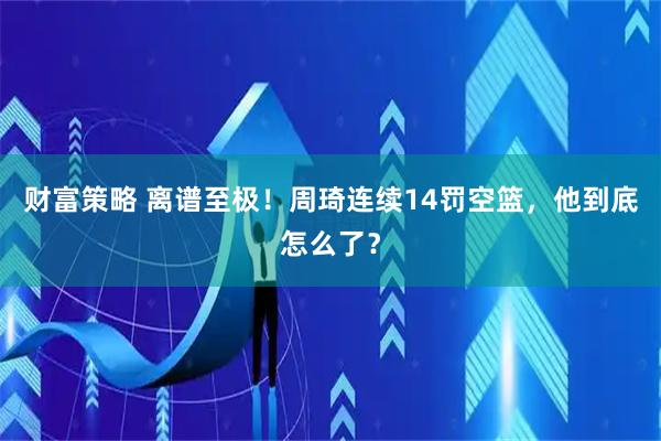 财富策略 离谱至极！周琦连续14罚空篮，他到底怎么了？