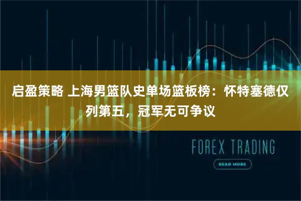 启盈策略 上海男篮队史单场篮板榜：怀特塞德仅列第五，冠军无可争议