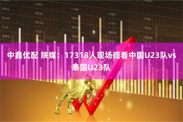 中鑫优配 陕媒：17318人现场观看中国U23队vs泰国U23队