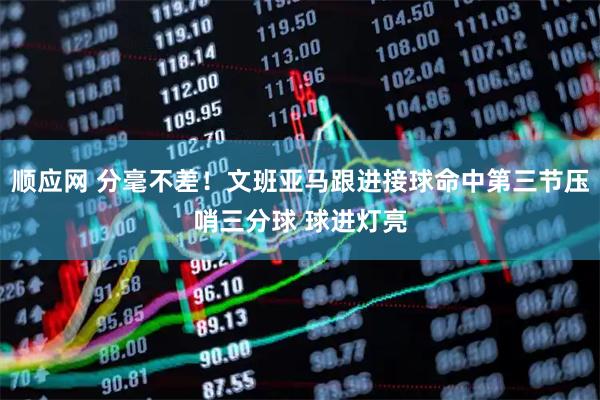 顺应网 分毫不差！文班亚马跟进接球命中第三节压哨三分球 球进灯亮