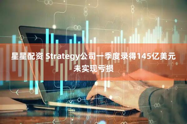 星星配资 Strategy公司一季度录得145亿美元未实现亏损