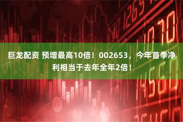 巨龙配资 预增最高10倍！002653，今年首季净利相当于去年全年2倍！