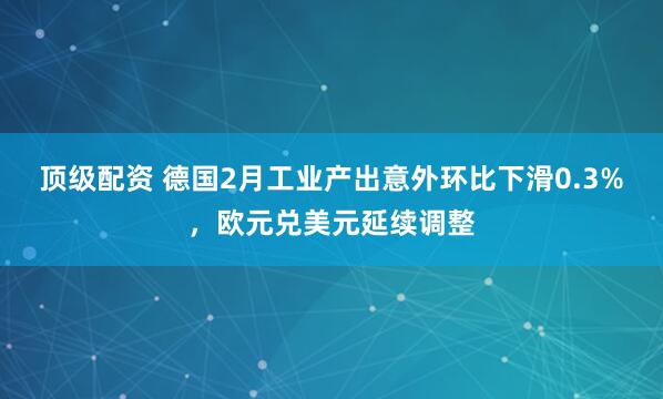 顶级配资 德国2月工业产出意外环比下滑0.3%，欧元兑美元延续调整
