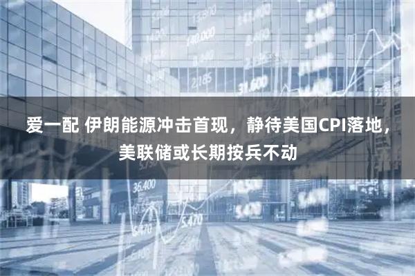 爱一配 伊朗能源冲击首现，静待美国CPI落地，美联储或长期按兵不动