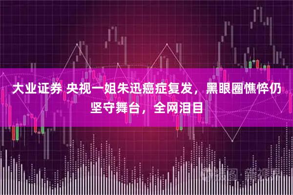 大业证券 央视一姐朱迅癌症复发，黑眼圈憔悴仍坚守舞台，全网泪目