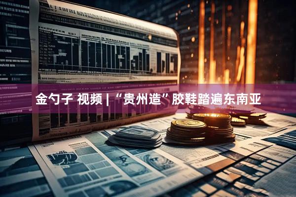 金勺子 视频 | “贵州造”胶鞋踏遍东南亚