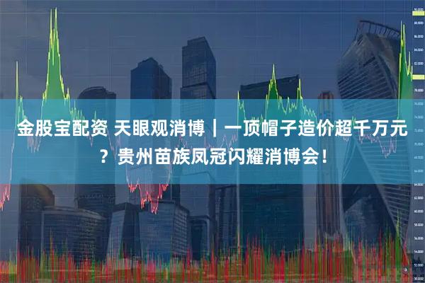 金股宝配资 天眼观消博｜一顶帽子造价超千万元？贵州苗族凤冠闪耀消博会！