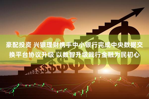 豪配投资 兴银理财携手中小银行完成中央数据交换平台协议升级 以数智升级践行金融为民初心