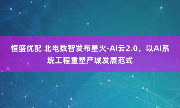 恒盛优配 北电数智发布星火·AI云2.0，以AI系统工程重塑产城发展范式