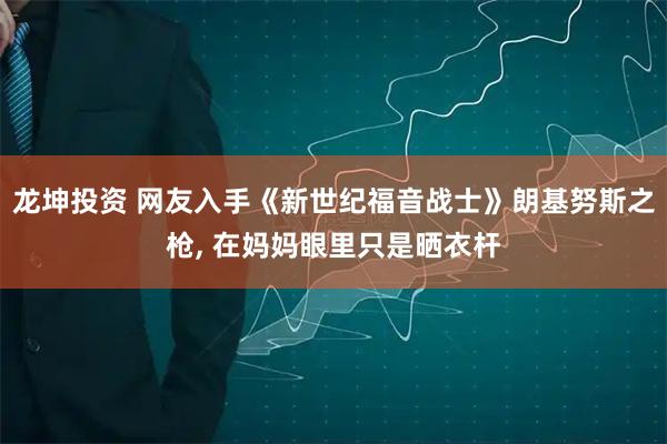 龙坤投资 网友入手《新世纪福音战士》朗基努斯之枪, 在妈妈眼里只是晒衣杆